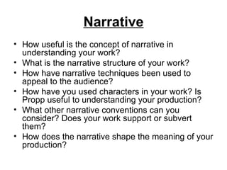 Narrative
• How useful is the concept of narrative in
  understanding your work?
• What is the narrative structure of your work?
• How have narrative techniques been used to
  appeal to the audience?
• How have you used characters in your work? Is
  Propp useful to understanding your production?
• What other narrative conventions can you
  consider? Does your work support or subvert
  them?
• How does the narrative shape the meaning of your
  production?
 
