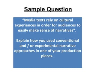 Sample Question
    “Media texts rely on cultural
experiences in order for audiences to
  easily make sense of narratives”.

 Explain how you used conventional
   and / or experimental narrative
approaches in one of your production
               pieces.
 