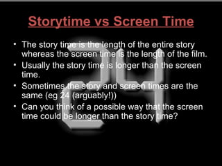 Storytime vs Screen Time
• The story time is the length of the entire story
  whereas the screen time is the length of the film.
• Usually the story time is longer than the screen
  time.
• Sometimes the story and screen times are the
  same (eg 24 (arguably!))
• Can you think of a possible way that the screen
  time could be longer than the story time?
 