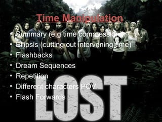 Time Manipulation
•   Summary (e.g time compression)
•   Ellipsis (cutting out intervening time)
•   Flashbacks
•   Dream Sequences
•   Repetition
•   Different characters POV
•   Flash Forwards
 