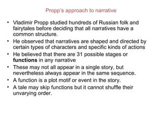 Propp’s approach to narrative

• Vladimir Propp studied hundreds of Russian folk and
  fairytales before deciding that all narratives have a
  common structure.
• He observed that narratives are shaped and directed by
  certain types of characters and specific kinds of actions
• He believed that there are 31 possible stages or
  functions in any narrative
• These may not all appear in a single story, but
  nevertheless always appear in the same sequence.
• A function is a plot motif or event in the story.
• A tale may skip functions but it cannot shuffle their
  unvarying order.
 