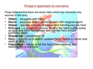 Propp’s approach to narrative
Propp believed that there are seven roles which any character may
assume in the story:
• Villain − struggles with hero
• Donor − prepares and/or provides hero with magical agent
• Helper − assists, rescues, solves and/or transfigures the hero
• Princess − a sought-for person (and/or her father) who exists
  as goal and often recognises and marries hero and/or
  punishes villain
• Dispatcher − sends hero off
• Hero − departs on a search (seeker-hero), reacts to donor and
  weds at end
• False Hero − claims to be the hero, often seeking and
  reacting like a real hero
 