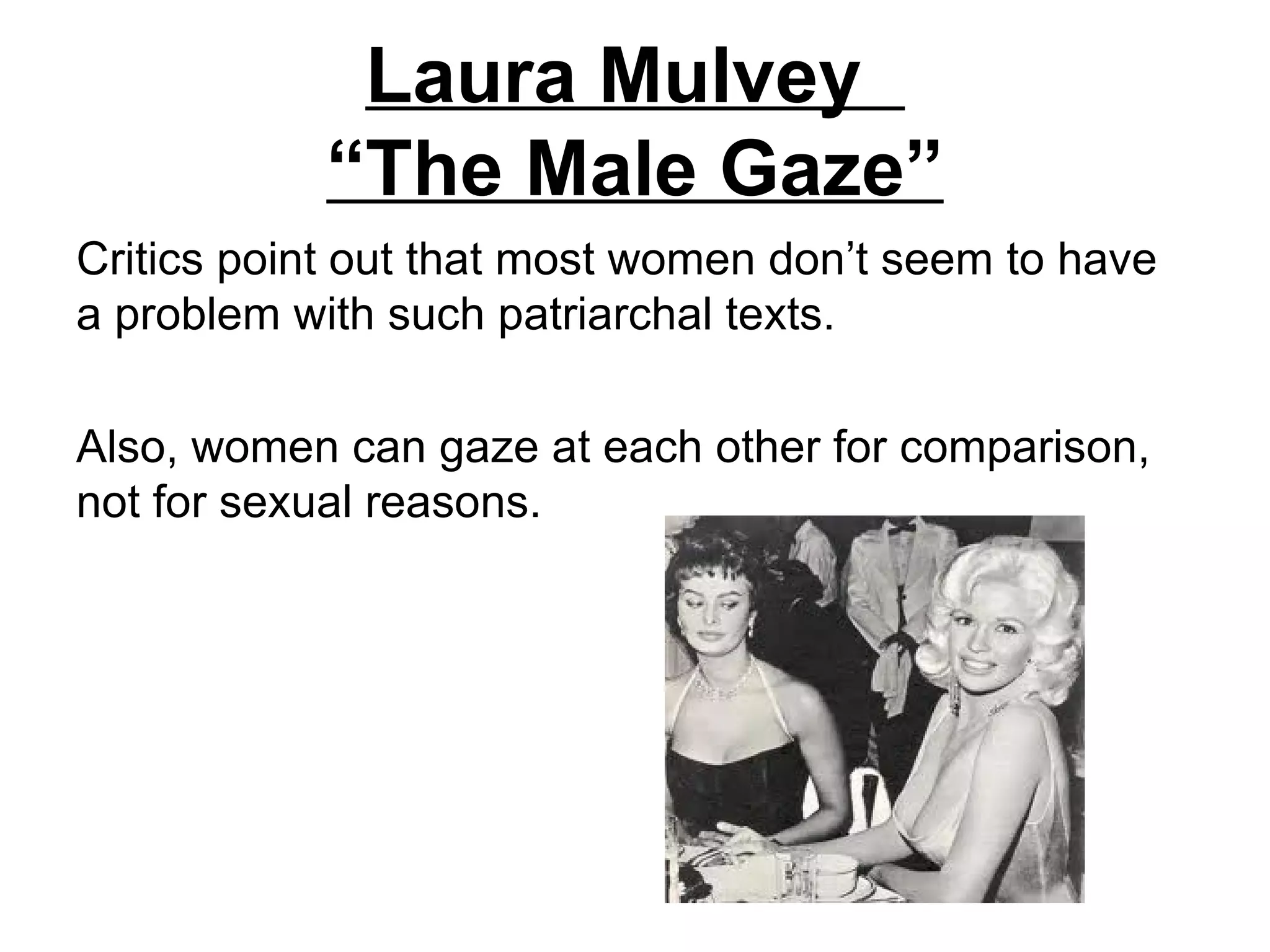 Laura Mulvey
            “The Male Gaze”
Critics point out that most women don’t seem to have
a problem with such patriarchal texts.

Also, women can gaze at each other for comparison,
not for sexual reasons.
 
