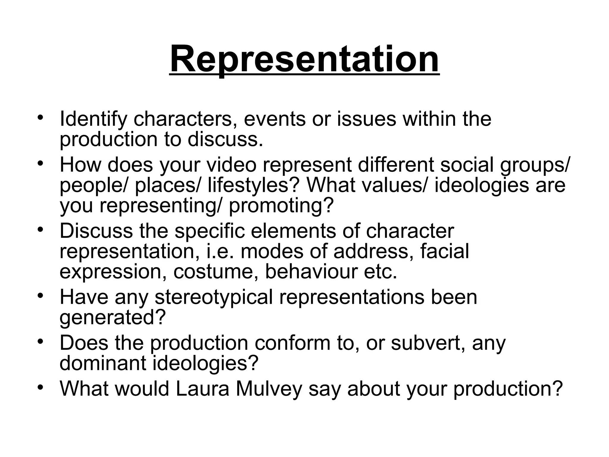 Representation
• Identify characters, events or issues within the
  production to discuss.
• How does your video represent different social groups/
  people/ places/ lifestyles? What values/ ideologies are
  you representing/ promoting?
• Discuss the specific elements of character
  representation, i.e. modes of address, facial
  expression, costume, behaviour etc.
• Have any stereotypical representations been
  generated?
• Does the production conform to, or subvert, any
  dominant ideologies?
• What would Laura Mulvey say about your production?
 