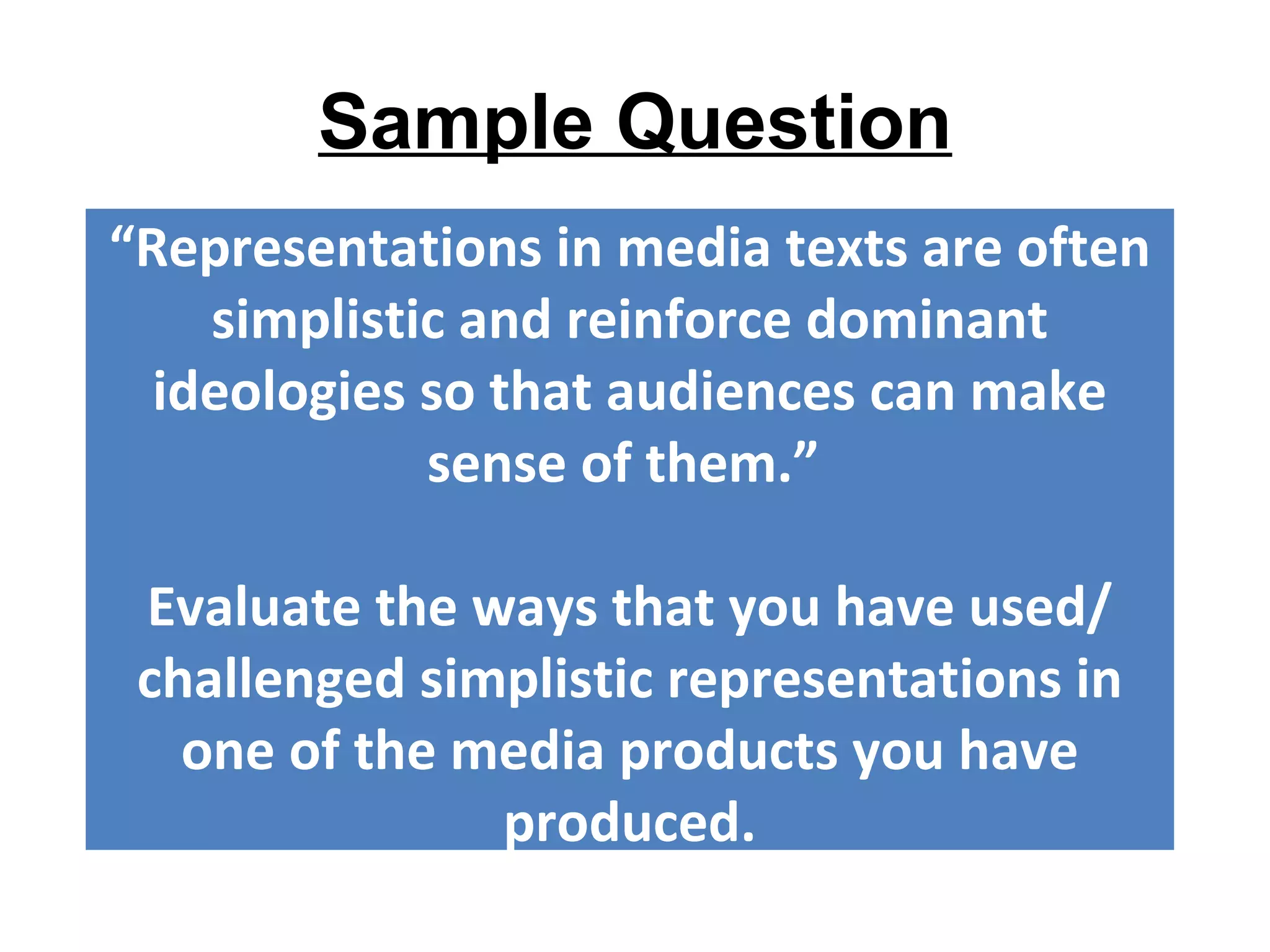 Sample Question
“Representations in media texts are often
    simplistic and reinforce dominant
  ideologies so that audiences can make
             sense of them.”

 Evaluate the ways that you have used/
 challenged simplistic representations in
   one of the media products you have
               produced.
 