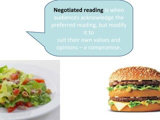 Negotiated reading is when
audiences acknowledge the
preferred reading, but modify
it to
suit their own values and
opinions – a compromise.
 