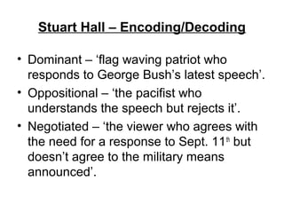 Stuart Hall – Encoding/Decoding
• Dominant – ‘flag waving patriot who
responds to George Bush’s latest speech’.
• Oppositional – ‘the pacifist who
understands the speech but rejects it’.
• Negotiated – ‘the viewer who agrees with
the need for a response to Sept. 11th
but
doesn’t agree to the military means
announced’.
 