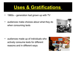 Uses & Gratifications
• 1960s – generation had grown up with TV
• audiences make choices about what they do
when consuming texts
• audiences made up of individuals who
actively consume texts for different
reasons and in different ways
 