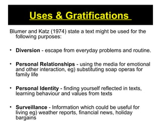 Uses & Gratifications
Blumer and Katz (1974) state a text might be used for the
following purposes:
• Diversion - escape from everyday problems and routine.
• Personal Relationships - using the media for emotional
and other interaction, eg) substituting soap operas for
family life
• Personal Identity - finding yourself reflected in texts,
learning behaviour and values from texts
• Surveillance - Information which could be useful for
living eg) weather reports, financial news, holiday
bargains
 