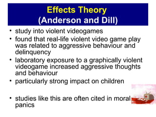 Effects Theory
(Anderson and Dill)
• study into violent videogames
• found that real-life violent video game play
was related to aggressive behaviour and
delinquency
• laboratory exposure to a graphically violent
videogame increased aggressive thoughts
and behaviour
• particularly strong impact on children
• studies like this are often cited in moral
panics
 