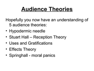 Audience Theories
Hopefully you now have an understanding of
5 audience theories:
• Hypodermic needle
• Stuart Hall – Reception Theory
• Uses and Gratifications
• Effects Theory
• Springhall - moral panics
 