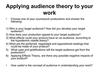 Applying audience theory to your
work
• Choose one of your coursework productions and answer the
following:
1) Who is your target audience? How did you develop your target
audience?
2) How does your production appeal to your target audience?
3) What effects could your product have on an audience, according to
the hypodermic needle theory?
4) What are the preferred, negotiated and oppositional readings that
could be made of your product?
5) What uses and gratifications will the target audience get from the
production?
6) Applying Effects Theory, are there any possible negative impacts of
your product?
• How useful is the concept of audience in understanding your work?
 