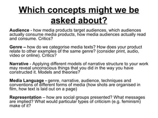 Which concepts might we be
asked about?
Audience - how media products target audiences, which audiences
actually consume media products, how media audiences actually read
and consume. Critics?
Genre – how do we categorise media texts? How does your product
relate to other examples of the same genre? (consider print, audio,
video or online). Critics?
Narrative - Applying different models of narrative structure to your work
may reveal unconscious things that you did in the way you have
constructed it. Models and theories?
Media Language - genre, narrative, audience, techniques and
conventions of different forms of media (how shots are organised in
film, how text is laid out on a page)
Representation – how are social groups presented? What messages
are implied? What would particular types of criticism (e.g. feminism)
make of it?
 