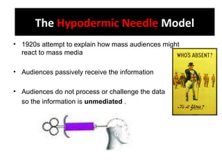 The Hypodermic Needle Model
• 1920s attempt to explain how mass audiences might
react to mass media
• Audiences passively receive the information
• Audiences do not process or challenge the data
so the information is unmediated .
The Hypodermic Needle Model
 