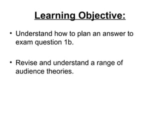 Learning Objective:
• Understand how to plan an answer to
exam question 1b.
• Revise and understand a range of
audience theories.
 