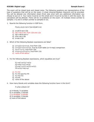 ECE380: Digital Logic

Sample Exam 1

The exam will be closed book and closed notes. The following questions are representative of the
type of questions that will be on the exam. A sheet showing Boolean theorems will be provided.
You will be allowed one information sheet (front side only) with any additional information you
choose to put on it. Your name must be on this sheet and it must be turned in with the exam. No
calculators will be allowed. There will be 15 problems on the exam: 10 multiple choice (similar to
samples 1-5) and 5 written (similar to samples 6-12).
1. Rewrite the following function in SOP form.
F(a,b,c,d,e)=(a+c’)(a+d)(ab’c+e)
a)
b)
c)
d)
e)

a+ab’d+ae+c’de
ab’c+ae+c’de, from 12b and 12a
ab’c+ab’d+ae+c’
a’bc+ae+c’de
a+ae+c’de

2. Which of the following Boolean expressions are false?
a)
b)
c)
d)
e)

(x+y)(x+z)=x+yz, true from 12b
(x+y)(x’+z)=x’y+xz, true by truth table (or K-map) comparison
xy+x’=x’+y, true from 16a
x+(y+z)=(x+y)+z, true from 11b
none of the above

3. For the following Boolean expressions, which equalities are true?
F1=wy’+w’x’y’+w’yz
F2=wxy’+x’y’+w’yz
F3=wy’+x’y’z’+w’x’z+w’y’z
F4=w’xy’+wy+yz’
a)
b)
c)
d)
e)

F1=F2
F1=F3 and F2=F4
F1=F2=F3
F3=F4
none of the above

4. How many literals and variables does the following function have in this form?
F=a’bc+a’bcd+c’d’
a) 4 literals, 9 variables
b) 4 variables, 4 literals
c) 4 variables, 9 literals
d) 9 variables, 9 literals
e) none of the above

 