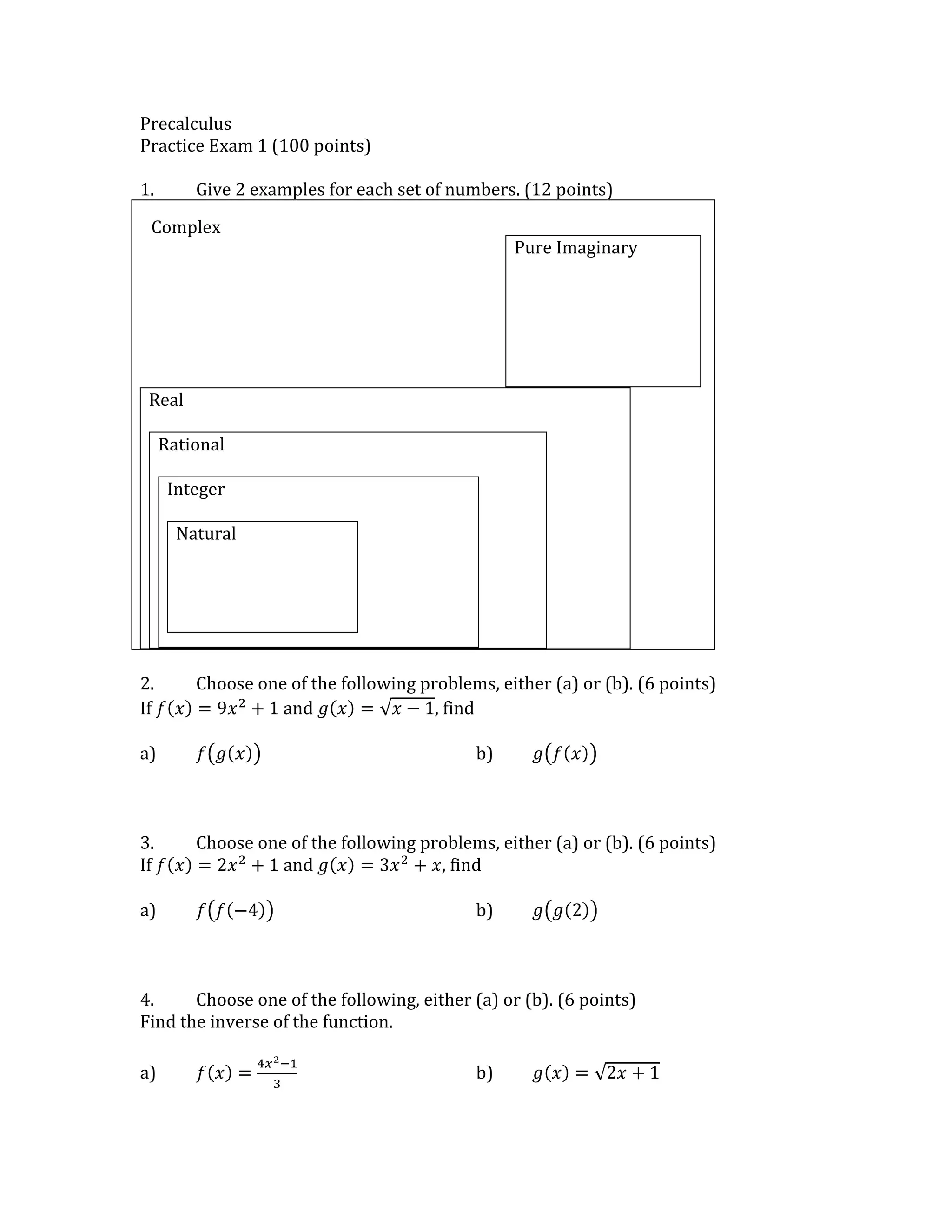 Precalculus<br />Practice Exam 1 (100 points)<br />1.Give 2 examples for each set of numbers. (12 points)<br />Pure ImaginaryRealRationalIntegerNatural079375ComplexComplex<br />2.Choose one of the following problems, either (a) or (b). (6 points)<br />If fx=9x2+1 and gx=x-1, find<br />a)fgxb)gfx<br />3.Choose one of the following problems, either (a) or (b). (6 points)<br />If fx=2x2+1 and gx=3x2+x, find<br />a)ff-4b)gg2<br />4.Choose one of the following, either (a) or (b). (6 points)<br />Find the inverse of the function.<br />a)fx=4x2-13b)gx=2x+1<br />5.Verify by composition the inverse from #4. (6 points)<br />6.For ONE of the following sets of complex numbers, (14 points)<br />a) plot the numbers on the complex plane<br />b) find the moduli of both numbers<br />c) find the distance OR the midpoint between the numbers<br />d) add the numbers<br />e) subtract the numbers<br />f) multiply the numbers<br />g) divide the numbers using conjugates<br />for bonus:<br />6+2i1+i2+3i<br />-4+i-1-i1+i<br />7-10.Choose FOUR of the following functions. (8 points each)<br />a) Classify (constant, linear, quadratic, cubic, even polynomial, odd polynomial, piecewise, absolute value, radical, rational, exponential, or logarithmic)<br />b) Graph, showing any asymptotes with a dashed line<br />c) State domain and range<br />y=x2-x-2x-1 y=x-1+2y=x+23-1<br />y=x+2x+2x-1y=x-4<br />11.Choose THREE of the following limits to evaluate. (6 points each)<br />a)limx->-1x2+2x+1x+1<br />b)limx->1x2-3x+4x2-1<br />c)limx->∞2x2-3x+4x2-1<br />d)limx->-∞1x<br />e)limx->∞x3+4x+1x2+x-1<br />Answers:<br />2.<br />a)fgx=9x-12+1=9x-9+1=9x-8<br />b)gfx=9x2+1-1=9x2=3x<br />3.<br />a)ff-4=2-42+1=216+1=32+1=33<br />b)gg2=322+2=34+2=12+2=14<br />4.<br />a)f-1x=3x+14<br />b)g-1x=x2-12<br />5.<br />a)ff-1x=43x+142-13=43x+14-13=3x+1-13=3x3=x<br />b)gg-1x=2x2-12+1=x2-1+1=x2=x<br />6.6+2i and -4+i<br />b)6+2i=40 and -4+i=17<br />c)distance: 101, midpoint: 1+12i<br />d)2+3ie)10+if)-26-2ig)-22-14i17<br />1+i and -1-i<br />b)1+i=2 and -1-i=2<br />c)distance: 2, midpoint: 0<br />d)0e)2+2if)-2ig)-1<br />2+3i and 1+i<br />b)2+3i=7 and 1+i=2<br />c)distance: 1+0.73≈0.856, midpoint: 32+3+12i≈1.5+1.37i<br />d)3+3+1ie)1+3-1if)2-3+2+3ig)2+3+-2+3i2  <br />7-10.<br />y=x2-x-2x-1 <br />a)rational<br />b)hole at x=1, graph y=x+2<br />c)domain: xx≠1, range: R<br />y=x-1+2<br />a)radical<br />b)graph of y=x shifted up 2 and right 1<br />c)domain: {x|x≥1}, range: {y|y≥2}<br />y=x+23-1 <br />a)cubic, odd polynomial<br />b)graph of y=x3, shifted down 1 and left 2<br />c)domain: R, range: R<br />y=x+2x+2x-1<br />a)rational<br />b)hole at x=-2, vertical asymptote at x=1, horizontal asymptote at y=0<br />d)domain: {x|x≠-2,x≠1}, range: {y|y≠0}<br />y=x-4<br />a)absolute value<br />b)graph of y=x, shifted right 4<br />c)domain: R, range: {y|y≥0}<br />