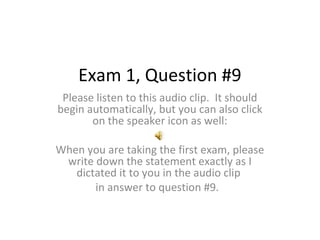 Exam 1, Question #9
Please listen to this audio clip. It should
begin automatically, but you can also click
on the speaker icon as well:
When you are taking the first exam, please
write down the statement exactly as I
dictated it to you in the audio clip
in answer to question #9.

 