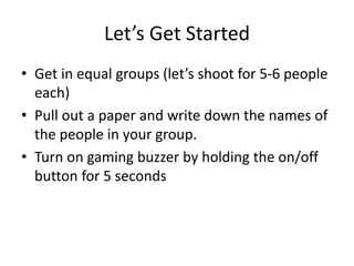 Let’s Get Started
• Get in equal groups (let’s shoot for 5-6 people
each)
• Pull out a paper and write down the names of
the people in your group.
• Turn on gaming buzzer by holding the on/off
button for 5 seconds
 