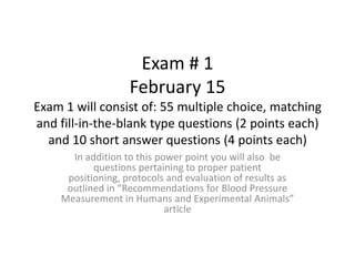 Exam # 1
                   February 15
Exam 1 will consist of: 55 multiple choice, matching
and fill-in-the-blank type questions (2 points each)
  and 10 short answer questions (4 points each)
      In addition to this power point you will also be
           questions pertaining to proper patient
     positioning, protocols and evaluation of results as
     outlined in “Recommendations for Blood Pressure
    Measurement in Humans and Experimental Animals”
                            article
 