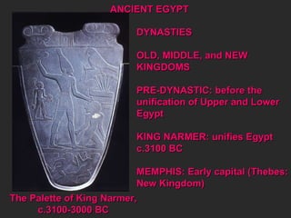 DYNASTIES OLD, MIDDLE, and NEW KINGDOMS PRE-DYNASTIC: before the  unification of Upper and Lower  Egypt  KING NARMER: unifies Egypt  c.3100 BC MEMPHIS: Early capital (Thebes: New Kingdom)  The Palette of King Narmer, c.3100-3000 BC ANCIENT EGYPT 