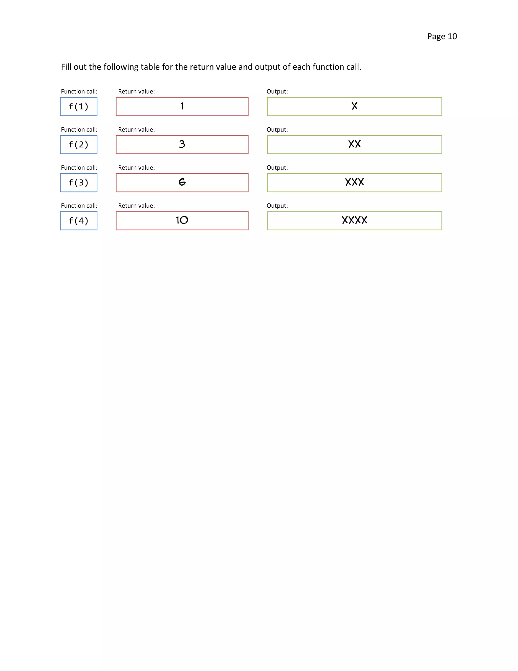 Page 10


Fill out the following table for the return value and output of each function call.

Function call:   Return value:                          Output:

  f(1)                           1                                              X

Function call:   Return value:                          Output:

  f(2)                           3                                             XX

Function call:   Return value:                          Output:

  f(3)                           6                                            XXX

Function call:   Return value:                          Output:

  f(4)                           10                                          XXXX
 