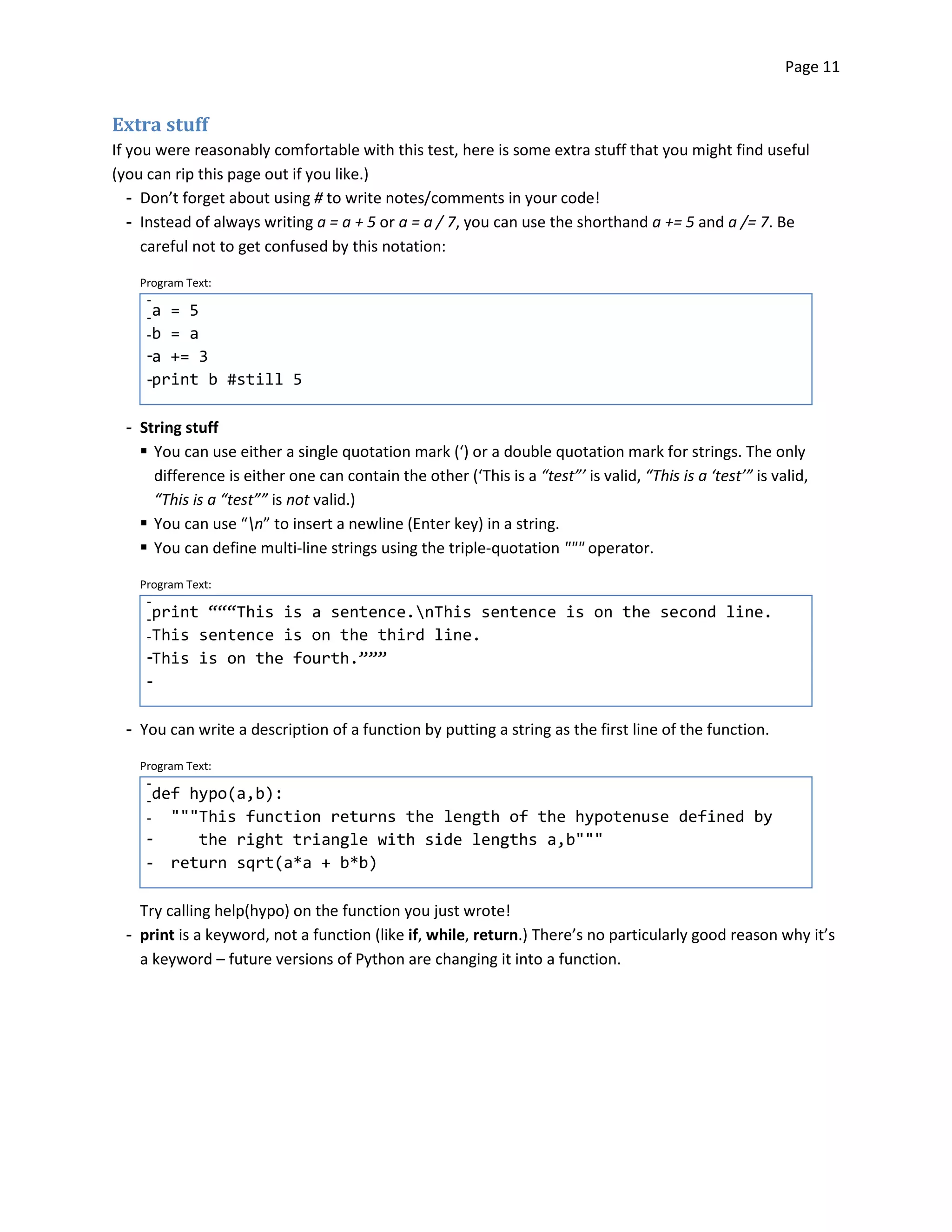 Page 11


Extra stuff
If you were reasonably comfortable with this test, here is some extra stuff that you might find useful
(you can rip this page out if you like.)
   ­	 Don’t forget about using # to write notes/comments in your code!
   ­	 Instead of always writing a = a + 5 or a = a / 7, you can use the shorthand a += 5 and a /= 7. Be
      careful not to get confused by this notation:

    Program Text:
     ­
     ­a = 5
     ­b = a
     ­a += 3
     ­print b #still 5

  ­	 String stuff
     � You can use either a single quotation mark (‘) or a double quotation mark for strings. The only
       difference is either one can contain the other (‘This is a “test”’ is valid, “This is a ‘test’” is valid,
       “This is a “test”” is not valid.)
     � You can use “n” to insert a newline (Enter key) in a string.
     � You can define multi-line strings using the triple-quotation """ operator.

    Program Text:
     ­
     ­ print “““Thisis a sentence.nThis sentence is on the second line.
     ­ This sentenceis on the third line.
     ­This is on the fourth.”””
     ­

  ­ You can write a description of a function by putting a string as the first line of the function.

    Program Text:
     ­
     ­ def hypo(a,b):
     ­   """This function returns the length of the hypotenuse defined by
     ­      the right triangle with side lengths a,b"""
     ­   return sqrt(a*a + b*b)

    Try calling help(hypo) on the function you just wrote!
  ­ print is a keyword, not a function (like if, while, return.) There’s no particularly good reason why it’s
    a keyword – future versions of Python are changing it into a function.
 