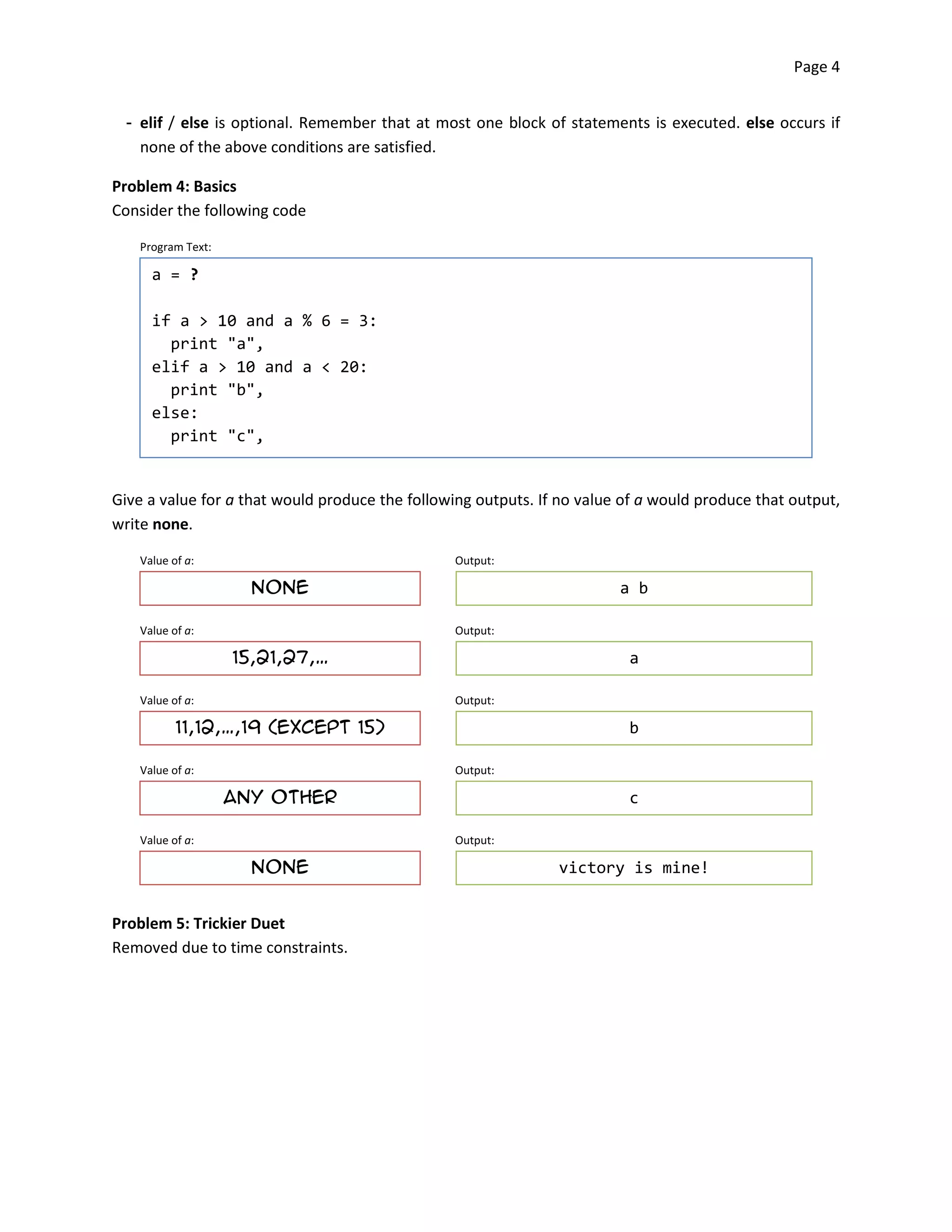 Page 4


 ­ elif / else is optional. Remember that at most one block of statements is executed. else occurs if
   none of the above conditions are satisfied.

Problem 4: Basics
Consider the following code

   Program Text:

     a = ?

     if a > 10 and a % 6 = 3:
       print "a",
     elif a > 10 and a < 20:
       print "b",
     else:
       print "c",


Give a value for a that would produce the following outputs. If no value of a would produce that output,
write none.

   Value of a:                                   Output:

                     none                                               a b

   Value of a:                                   Output:

                   15,21,27,…                                            a

   Value of a:                                   Output:

          11,12,…,19 (except 15)                                         b

   Value of a:                                   Output:

                   Any other                                             c

   Value of a:                                   Output:

                     none                                      victory is mine!


Problem 5: Trickier Duet
Removed due to time constraints.
 