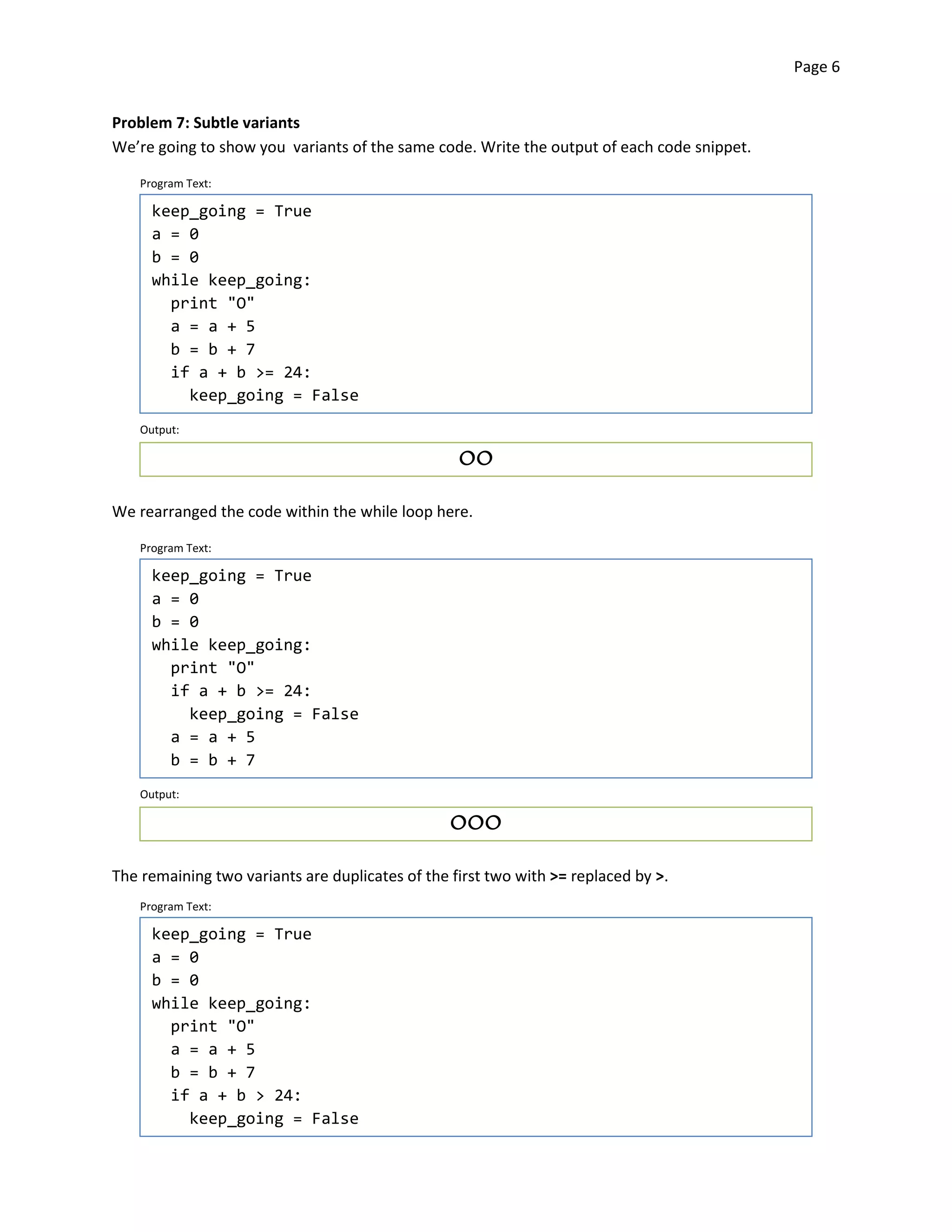 Page 6


Problem 7: Subtle variants
We’re going to show you variants of the same code. Write the output of each code snippet.

    Program Text:

      keep_going = True
      a = 0
      b = 0
      while keep_going:
        print "O"
        a = a + 5
        b = b + 7
        if a + b >= 24:
          keep_going = False
    Output:

                                                  OO



We rearranged the code within the while loop here.

    Program Text:

      keep_going = True
      a = 0
      b = 0
      while keep_going:
        print "O"

        if a + b >= 24:

          keep_going = False
        a = a + 5
        b = b + 7
    Output:

                                                 OOO



The remaining two variants are duplicates of the first two with >= replaced by >.
    Program Text:

      keep_going = True
      a = 0
      b = 0
      while keep_going:
        print "O"
        a = a + 5
        b = b + 7
        if a + b > 24:
          keep_going = False
 