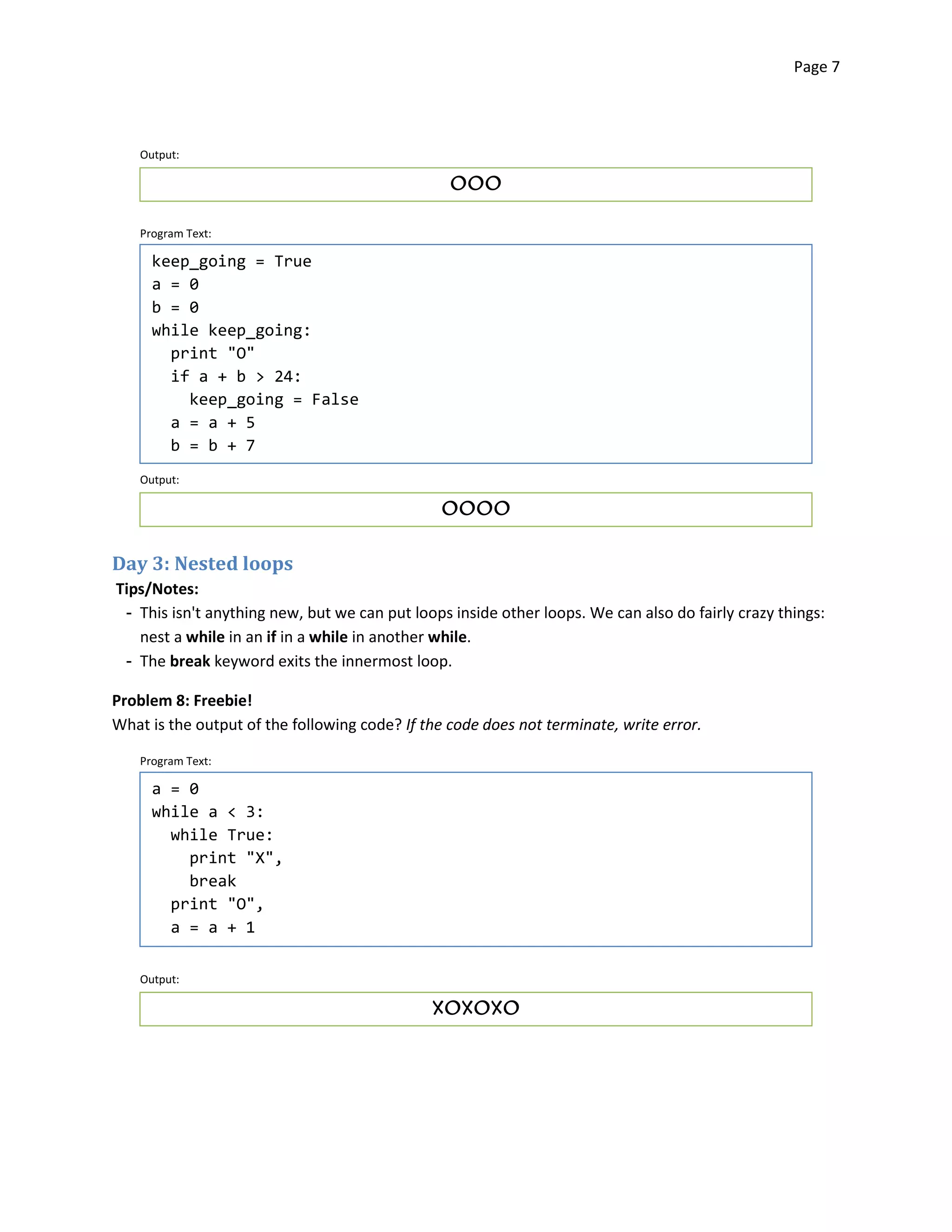 Page 7




    Output:

                                                 OOO


    Program Text:

      keep_going = True
      a = 0
      b = 0
      while keep_going:
        print "O"

        if a + b > 24:

          keep_going = False
        a = a + 5
        b = b + 7
    Output:

                                                OOOO



Day 3: Nested loops
Tips/Notes:
 ­ This isn't anything new, but we can put loops inside other loops. We can also do fairly crazy things:
   nest a while in an if in a while in another while.
 ­ The break keyword exits the innermost loop.

Problem 8: Freebie!
What is the output of the following code? If the code does not terminate, write error.

    Program Text:

      a = 0
      while a < 3:
        while True:
          print "X",
          break
        print "O",
        a = a + 1

    Output:

                                              XOXOXO

 