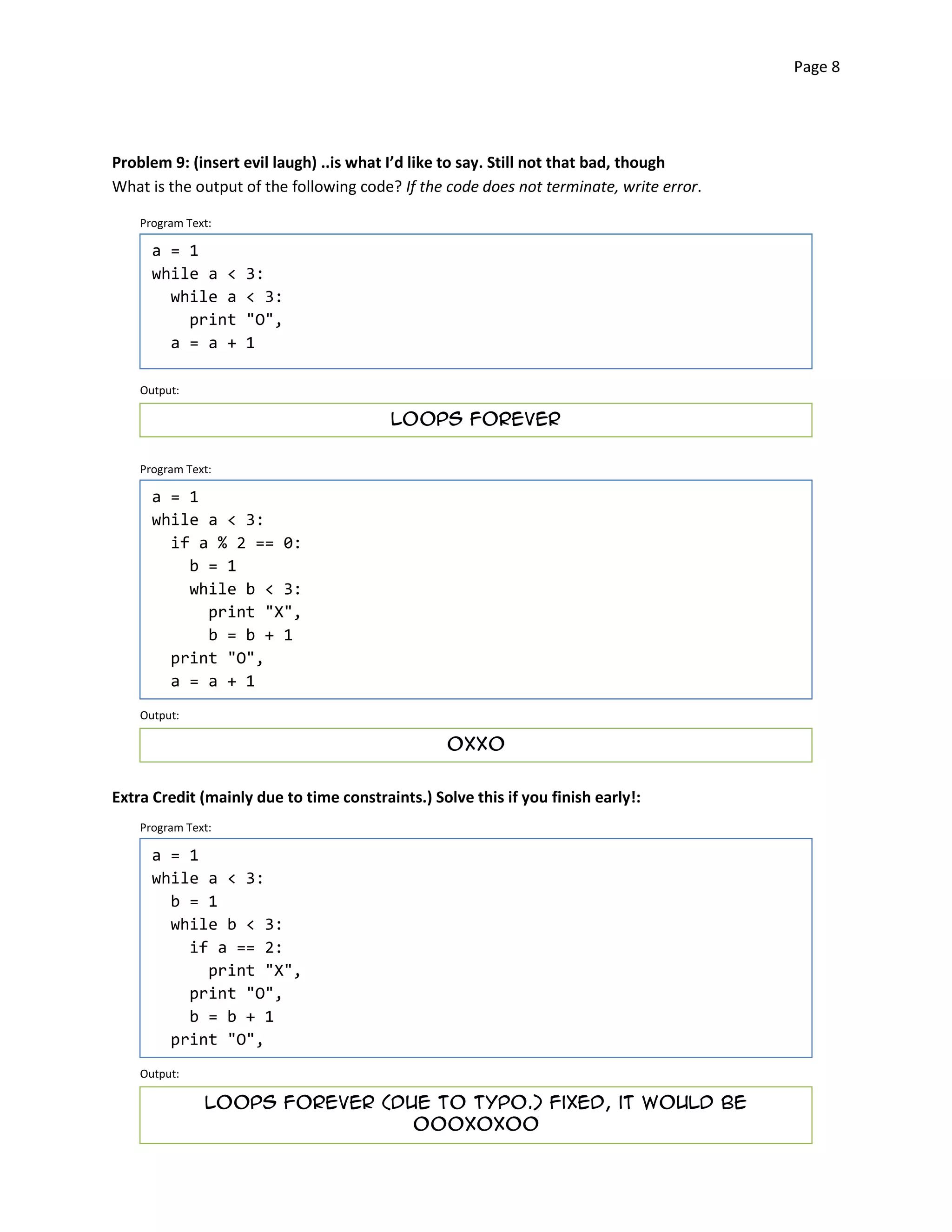Page 8




Problem 9: (insert evil laugh) ..is what I’d like to say. Still not that bad, though
What is the output of the following code? If the code does not terminate, write error.

    Program Text:

      a = 1
      while a <     3:
        while a     < 3:
          print     "O",
        a = a +     1

    Output:

                                         Loops forever


    Program Text:

      a = 1
      while a < 3:
        if a % 2 == 0:
          b = 1
          while b < 3:
            print "X",
            b = b + 1
        print "O",
        a = a + 1
    Output:

                                                  OXXO



Extra Credit (mainly due to time constraints.) Solve this if you finish early!:
    Program Text:

      a = 1
      while a < 3:
        b = 1
        while b < 3:
          if a == 2:
            print "X",
          print "O",
          b = b + 1
        print "O",
    Output:

               Loops forever (due to typo.) Fixed, it would be

                                oooxoxoo

 