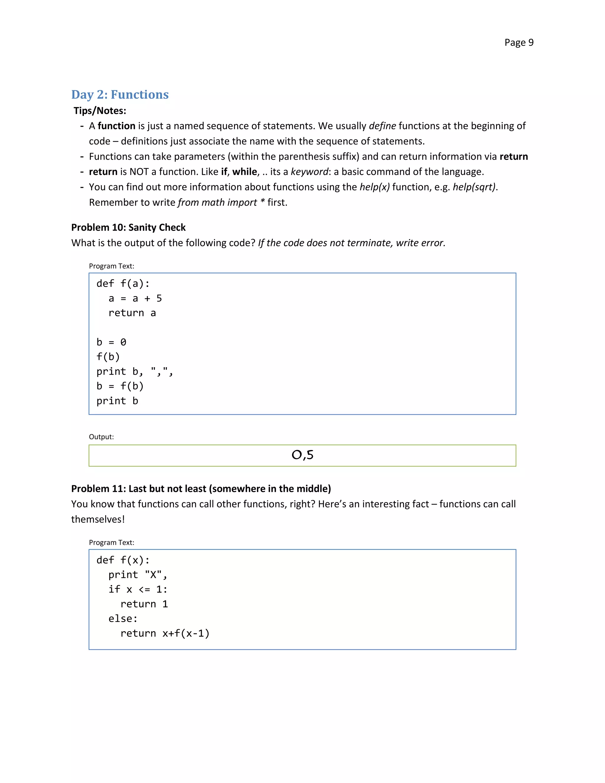 Page 9




Day 2: Functions
Tips/Notes:
 ­ A function is just a named sequence of statements. We usually define functions at the beginning of
   code – definitions just associate the name with the sequence of statements.
 ­ Functions can take parameters (within the parenthesis suffix) and can return information via return
 ­ return is NOT a function. Like if, while, .. its a keyword: a basic command of the language.
 ­ You can find out more information about functions using the help(x) function, e.g. help(sqrt).
   Remember to write from math import * first.

Problem 10: Sanity Check
What is the output of the following code? If the code does not terminate, write error.

    Program Text:

      def f(a):
        a = a + 5
        return a

      b = 0

      f(b)

      print b, ",",

      b = f(b)

      print b



    Output:

                                                   0,5



Problem 11: Last but not least (somewhere in the middle)
You know that functions can call other functions, right? Here’s an interesting fact – functions can call
themselves!

    Program Text:

      def f(x):

        print "X",

        if x <= 1:

          return 1

        else:

          return x+f(x-1)

 