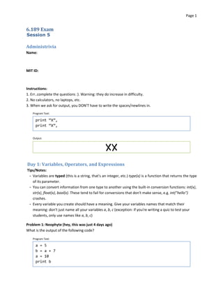 Page 1



6.189 Exam
Session 5

Administrivia
Name:



MIT ID:



Instructions:
1. Err..complete the questions :). Warning: they do increase in difficulty.
2. No calculators, no laptops, etc.
3. When we ask for output, you DON'T have to write the spaces/newlines in.
   Program Text:

     print “X”,

     print “X”,



   Output:



                                                  XX

Day 1: Variables, Operators, and Expressions
Tips/Notes:
 ­ Variables are typed (this is a string, that's an integer, etc.) type(x) is a function that returns the type
   of its parameter.
 ­ You can convert information from one type to another using the built-in conversion functions: int(x),
   str(x), float(x), bool(x). These tend to fail for conversions that don't make sense, e.g. int("hello")
   crashes.
 ­ Every variable you create should have a meaning. Give your variables names that match their 

   meaning: don't just name all your variables a, b, c (exception: if you're writing a quiz to test your 

   students, only use names like a, b, c)


Problem 1: Neophyte (hey, this was just 4 days ago)
What is the output of the following code?

   Program Text:

     a = 5

     b = a + 7

     a = 10

     print b

 