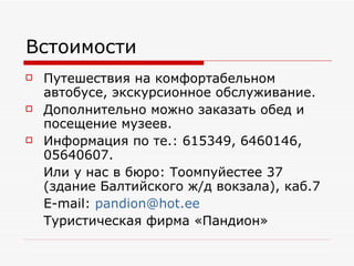 Встоимости Путешествия на комфортабельном автобусе, экскурсионное обслуживание. Дополнительно можно заказать обед и посещение музеев. Информация по те.: 615349, 6460146, 05640607.  Или у нас в бюро: Тоомпуйестее 37 (здание Балтийского ж/д вокзала), каб.7 E-mail:  [email_address] Туристическая фирма «Пандион» 