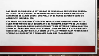 LAS REDES SOCIALES EN LA ACTUALIDAD SE DENOMINAN QUE SON UNA PERDIDA
DE TIEMPO EN LA VIDA DE LAS PERSONAS PERO TAMBIÉN SIRVEN PARA PODER
ENTERARSE DE VARIAS COSAS QUE PASAN EN EL MUNDO EXTERIOR COMO UN
ACCIDENTE, INCENDIO, ETC.
LAS REDES SOCIALES LOS JÓVENES DE AHORA LA UTILIZAN PARA SUBIR FOTOS
SUBIR TODO TIPO DE COSA QUE HAGAN Y EL PRINCIPAL OBJETIVO DE LAS REDES
SOCIALES ERA PARA COMUNICARSE CON GENTE DEL EXTERIOR Y NADA MAS PERO
AHORA ESTÁN HECHAS PARA QUE LA GENTE CAUSE POLÉMICA Y FUROR EN ESAS
REDES SOCIALES, HOY EN DIA LA GENTE LO UTILIZA TAMBIÉN PARA PODER HACER
SPAM DE SUS PRODUCTOS O CUALQUIER COSA QUE PROMOCIONEN.