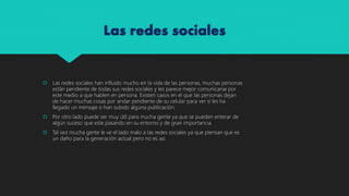 Las redes sociales
Las redes sociales han influido mucho en la vida de las personas, muchas personas
están pendiente de todas sus redes sociales y les parece mejor comunicarse por
este medio a que hablen en persona. Existen casos en el que las personas dejan
de hacer muchas cosas por andar pendiente de su celular para ver si les ha
llegado un mensaje o han subido alguna publicación.
Por otro lado puede ser muy útil para mucha gente ya que se pueden enterar de
algún suceso que este pasando en su entorno y de gran importancia.
Tal vez mucha gente le ve el lado malo a las redes sociales ya que piensan que es
un daño para la generación actual pero no es asi.