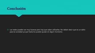 Conclusión
Las redes pueden ser muy buenas pero hay que saber utilizarlas. No deben decir que es un daño
para la sociedad ya que hasta los puede ayudar en algún momento.