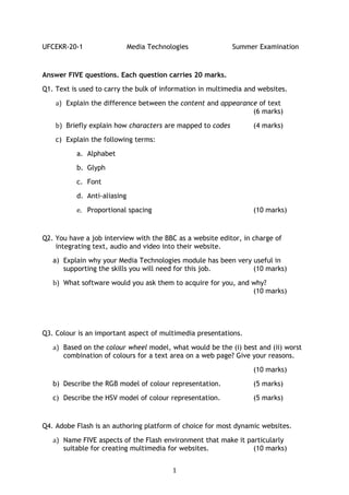 UFCEKR-20-1                  Media Technologies             Summer Examination


Answer FIVE questions. Each question carries 20 marks.
Q1. Text is used to carry the bulk of information in multimedia and websites.

    a) Explain the difference between the content and appearance of text
                                                               (6 marks)

    b) Briefly explain how characters are mapped to codes         (4 marks)
    c) Explain the following terms:

          a. Alphabet
          b. Glyph

          c. Font
          d. Anti-aliasing

          e. Proportional spacing                                 (10 marks)


Q2. You have a job interview with the BBC as a website editor, in charge of
    integrating text, audio and video into their website.
   a) Explain why your Media Technologies module has been very useful in
      supporting the skills you will need for this job.        (10 marks)

   b) What software would you ask them to acquire for you, and why?
                                                               (10 marks)




Q3. Colour is an important aspect of multimedia presentations.

   a) Based on the colour wheel model, what would be the (i) best and (ii) worst
      combination of colours for a text area on a web page? Give your reasons.

                                                                  (10 marks)
   b) Describe the RGB model of colour representation.            (5 marks)

   c) Describe the HSV model of colour representation.            (5 marks)


Q4. Adobe Flash is an authoring platform of choice for most dynamic websites.

   a) Name FIVE aspects of the Flash environment that make it particularly
      suitable for creating multimedia for websites.            (10 marks)


                                          1
 