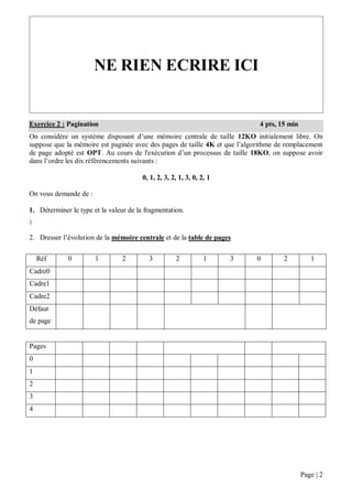Page | 2
On considère un système disposant d’une mémoire centrale de taille 12KO initialement libre. On
suppose que la mémoire est paginée avec des pages de taille 4K et que l’algorithme de remplacement
de page adopté est OPT. Au cours de l'exécution d’un processus de taille 18KO, on suppose avoir
dans l’ordre les dix référencements suivants :
0, 1, 2, 3, 2, 1, 3, 0, 2, 1
On vous demande de :
1. Déterminer le type et la valeur de la fragmentation.
)
2. Dresser l’évolution de la mémoire centrale et de la table de pages
Réf 0 1 2 3 2 1 3 0 2 1
Cadre0
Cadre1
Cadre2
Défaut
de page
Pages
0
1
2
3
4
NE RIEN ECRIRE ICI
Exercice 2 : Pagination 4 pts, 15 min
 