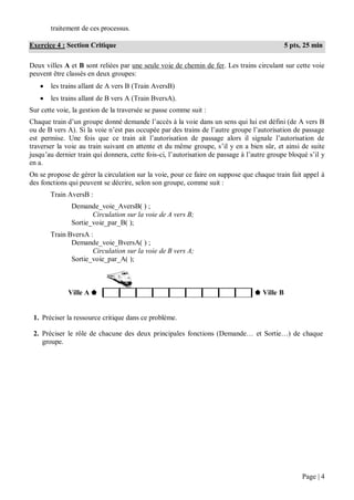 Page | 4
traitement de ces processus.
Deux villes A et B sont reliées par une seule voie de chemin de fer. Les trains circulant sur cette voie
peuvent être classés en deux groupes:
 les trains allant de A vers B (Train AversB)
 les trains allant de B vers A (Train BversA).
Sur cette voie, la gestion de la traversée se passe comme suit :
Chaque train d’un groupe donné demande l’accès à la voie dans un sens qui lui est défini (de A vers B
ou de B vers A). Si la voie n’est pas occupée par des trains de l’autre groupe l’autorisation de passage
est permise. Une fois que ce train ait l’autorisation de passage alors il signale l’autorisation de
traverser la voie au train suivant en attente et du même groupe, s’il y en a bien sûr, et ainsi de suite
jusqu’au dernier train qui donnera, cette fois-ci, l’autorisation de passage à l’autre groupe bloqué s’il y
en a.
On se propose de gérer la circulation sur la voie, pour ce faire on suppose que chaque train fait appel à
des fonctions qui peuvent se décrire, selon son groupe, comme suit :
Train AversB :
Demande_voie_AversB( ) ;
Circulation sur la voie de A vers B;
Sortie_voie_par_B( );
Train BversA :
Demande_voie_BversA( ) ;
Circulation sur la voie de B vers A;
Sortie_voie_par_A( );
Ville A ⬟ ⬟ Ville B
1. Préciser la ressource critique dans ce problème.
2. Préciser le rôle de chacune des deux principales fonctions (Demande… et Sortie…) de chaque
groupe.
Exercice 4 : Section Critique 5 pts, 25 min
 