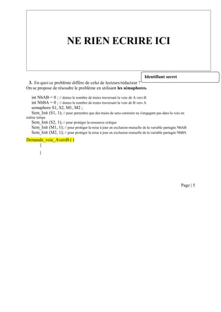 3. En quoi ce problème diffère de celui de lecteurs/rédacteur ?
On se propose de résoudre le problème en utilisant les sémaphores.
int NbAB = 0 ; // donne le nombre de trains traversant la voie de A vers B
int NbBA = 0 ; // donne le nombre de trains traversant la voie de B vers A
semaphore S1, S2, M1, M2 ;
Sem_Init (S1, 1); // pour permettre que des trains de sens contraire ne s'engagent pas dans la voie en
même temps
Sem_Init (S2, 1); // pour protéger la ressource critique
Sem_Init (M1, 1); // pour protéger la mise à jour en exclusion mutuelle de la variable partagée NbAB
Sem_Init (M2, 1); // pour protéger la mise à jour en exclusion mutuelle de la variable partagée NbBA
Demande_voie_AversB ( )
{
}
Page | 5
NE RIEN ECRIRE ICI
Identifiant secret
 