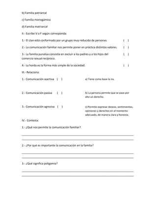 b) Familia patriarcal
c) Familia monogámica
d) Familia matriarcal
II.- Escribe V o F según corresponda.
1.- El clan está conformado por un grupo muy reducido de personas. ( )
2.- La comunicación familiar nos permite poner en práctica distintos valores. ( )
3.- La familia punalúa consistía en excluir a los padres y a los hijos del ( )
comercio sexual recíproco.
4.- La horda es la forma más simple de la sociedad. ( )
III.- Relaciona:
1.- Comunicación asertiva ( )
2.- Comunicación pasiva ( )
3.- Comunicación agresiva ( )
IV.- Contesta:
1.- ¿Qué nos permite la comunicación familiar?
_________________________________________________________________________
_________________________________________________________________________
2.- ¿Por qué es importante la comunicación en la familia?
_________________________________________________________________________
_________________________________________________________________________
3.- ¿Qué significa poligamia?
_________________________________________________________________________
_________________________________________________________________________
a) Tiene como base la ira.
b) La persona permite que se pase por
alto un derecho.
c) Permite expresar deseos, sentimientos,
opiniones y derechos en el momento
adecuado, de manera clara y honesta.
 