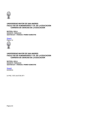 UNIVERSIDAD MAYOR DE SAN ANDRES
FACULTAD DE HUMANIDADES Y CS. DE LA EDUCACION
    CARRERA DE CIENCIAS DE LA EDUCACION

MATERIA: SIGLA:
DOCENTE: PARALELO:
GESTION:201 1 PERIODO: PRIMER SEMESTRE

Sheet1
Página 1/2




UNIVERSIDAD MAYOR DE SAN ANDRES
FACULTAD DE HUMANIDADES Y CS. DE LA EDUCACION
    CARRERA DE CIENCIAS DE LA EDUCACION

MATERIA: SIGLA:
DOCENTE: PARALELO:
GESTION:201 1 PERIODO: PRIMER SEMESTRE

Sheet2
DOCENTE



LA PAZ, 3 DE JULIO DE 2011




Página 2/2
 