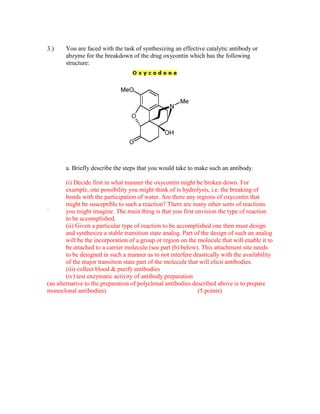 3.)    You are faced with the task of synthesizing an effective catalytic antibody or
       abzyme for the breakdown of the drug oxycontin which has the following
       structure:




       a. Briefly describe the steps that you would take to make such an antibody.

        (i) Decide first in what manner the oxycontin might be broken down. For
        example, one possibility you might think of is hydrolysis, i.e. the breaking of
        bonds with the participation of water. Are there any regions of oxycontin that
        might be susceptible to such a reaction? There are many other sorts of reactions
`       you might imagine. The main thing is that you first envision the type of reaction
        to be accomplished.
        (ii) Given a particular type of reaction to be accomplished one then must design
        and synthesize a stable transition state analog. Part of the design of such an analog
        will be the incorporation of a group or region on the molecule that will enable it to
        be attached to a carrier molecule (see part (b) below). This attachment site needs
        to be designed in such a manner as to not interfere drastically with the availability
        of the major transition state part of the molecule that will elicit antibodies.
        (iii) collect blood & purify antibodies
        (iv) test enzymatic activity of antibody preparation
(an alternative to the preparation of polyclonal antibodies described above is to prepare
monoclonal antibodies)                                         (5 points)
 