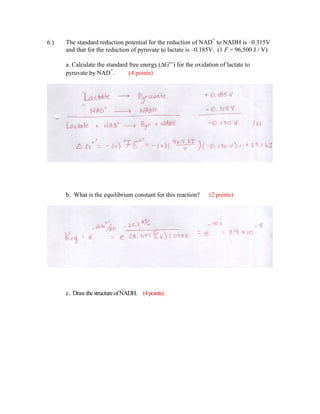 +
6.)   The standard reduction potential for the reduction of NAD to NADH is –0.315V
      and that for the reduction of pyruvate to lactate is –0.185V. (1 F = 96,500 J / V)

      a. Calculate the standard free energy (∆Go’) for the oxidation of lactate to
                         +
      pyruvate by NAD .         (4 points)




      b. What is the equilibrium constant for this reaction?     (2 points)




      c. Draw the structure of NADH. (4 points)
 