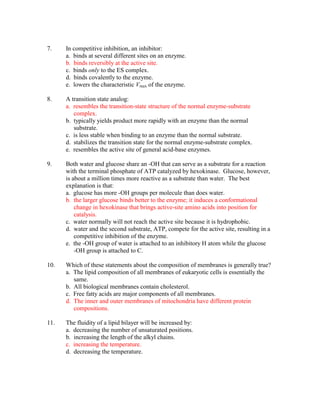 7.    In competitive inhibition, an inhibitor:
      a. binds at several different sites on an enzyme.
      b. binds reversibly at the active site.
      c. binds only to the ES complex.
      d. binds covalently to the enzyme.
      e. lowers the characteristic Vmax of the enzyme.

8.    A transition state analog:
      a. resembles the transition-state structure of the normal enzyme-substrate
         complex.
      b. typically yields product more rapidly with an enzyme than the normal
         substrate.
      c. is less stable when binding to an enzyme than the normal substrate.
      d. stabilizes the transition state for the normal enzyme-substrate complex.
      e. resembles the active site of general acid-base enzymes.

9.    Both water and glucose share an -OH that can serve as a substrate for a reaction
      with the terminal phosphate of ATP catalyzed by hexokinase. Glucose, however,
      is about a million times more reactive as a substrate than water. The best
      explanation is that:
      a. glucose has more -OH groups per molecule than does water.
      b. the larger glucose binds better to the enzyme; it induces a conformational
          change in hexokinase that brings active-site amino acids into position for
          catalysis.
      c. water normally will not reach the active site because it is hydrophobic.
      d. water and the second substrate, ATP, compete for the active site, resulting in a
          competitive inhibition of the enzyme.
      e. the -OH group of water is attached to an inhibitory H atom while the glucose
          -OH group is attached to C.

10.   Which of these statements about the composition of membranes is generally true?
      a. The lipid composition of all membranes of eukaryotic cells is essentially the
         same.
      b. All biological membranes contain cholesterol.
      c. Free fatty acids are major components of all membranes.
      d. The inner and outer membranes of mitochondria have different protein
         compositions.

11.   The fluidity of a lipid bilayer will be increased by:
      a. decreasing the number of unsaturated positions.
      b. increasing the length of the alkyl chains.
      c. increasing the temperature.
      d. decreasing the temperature.
 