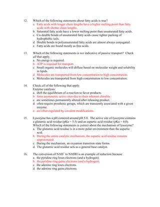 12.   Which of the following statements about fatty acids is true?
      a. Fatty acids with longer chain lengths have a higher melting point than fatty
         acids with shorter chain lengths.
      b. Saturated fatty acids have a lower melting point than unsaturated fatty acids.
      c. Cis double bonds of unsaturated fatty acids cause tighter packing of
         hydrophobic tails.
      d. Double bonds in polyunsaturated fatty acids are almost always conjugated.
      e. Fatty acids are found mostly as free acids.

13.   Which of the following statements is not indicative of passive transport? Check
      all that apply.
      a. No energy is required.
      b. ATP is required for transport.
      c. Small organic molecules will diffuse based on molecular weight and solubility
          in lipids.
      d. Molecules are transported from low concentration to high concentration.
      e. Molecules are transported from high concentration to low concentration.

14.   Check all of the following that apply.
      Enzyme catalysts:
      a. shift the equilibrium of a reaction to favor products.
      b. form asymmetric active sites due to their inherent chirality.
      c. are sometimes permanently altered after releasing product.
      d. often require prosthetic groups, which are transiently associated with a given
         enzyme.
      e. are often regulated by covalent modifications.

15.   Lysozyme has a pH centered around pH 5.0. The active site of lysozyme contains
      a glutamic acid residue (pKa = 5.5) and an aspartic acid residue (pKa = 4.0).
      Which of the following statements is correct about the mechanism of lysozyme?
      a. The glutamic acid residue is in a more polar environment than the aspartic
         acid.
      b. During the entire catalytic mechanism, the aspartic acid residue remains
         unprotonated.
      c. During the mechanism, an oxyanion transition state forms.
      d. The glutamic acid residue acts as a general base catalyst.

16.   The conversion of NAD+ to NADH is an example of reduction because
      a. the pyridine ring loses electrons (and a hydrogen).
      b. the pyridine ring gains electrons (and a hydrogen).
      c. the adenine ring loses electrons.
      d. the adenine ring gains electrons.
 