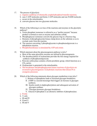 17.   The process of glycolysis
      a. requires a pathway of chemically coupled phosphoryl-transfer reactions.
      b. uses 2 ATP molecules and forms 2 ATP molecules and one NADH molecule.
      c. occurs in the mitochondria.
      d. converts glucose into two glycerate molecules.


18.   Which of the following is not true of the reactions and enzymes in the glycolytic
      pathway?
      a. Triose phosphate isomerase is referred to as a “perfect enzyme” because
         product is formed as soon as enzyme and substrate collide.
      b. Phosphoglucose isomerase converts the glucose ring to a fructose ring.
      c. Domains of phosphoglycerate kinase clamp down on the substrate so as to
         exclude water from the reaction.
      d. The reaction converting 2-phosphoglycerate to phosphoenolpyruvate is a
         dehydration reaction.
      e. Phosphofructokinase is stimulated by ATP and citrate.

19.   Which statement about the gluconeogenesis pathway is false?
      a. Most of the same glycolytic enzymes are utilized in gluconeogenesis.
      b. The decarboxylation of oxaloacetate provides the free energy required for
          synthesis of phosphoenolpyruvate.
      c. Pyruvate carboxylase contains a biotin prosthetic group, which functions as a
         CO2 carrier.
      d. Oxaloacetate is generated in the mitochondria.
      e. The hexokinase and phosphoglycerate kinase reactions of glycolysis are
         reversed in gluconeogenesis via hydrolytic reactions that release Pi in
         exorgonic processes.

20.   Which of the following statements about glycogen metabolism is/are false?
              I. Release of epinephrine leads to increased glycogen breakdown.
              II. cAMP is a second messenger that triggers an increase in glycogen
                   synthesis.
              III. Insulin results in dephosphorylation and subsequent activation of
                    glycogen synthase.
              IV. Glucagon promotes glycogen breakdown.
              V. Glucose-6-phosphate is an allosteric inhibitor of phosphorylase.
      a. II only
      b. V only
      c. III and IV
      d. II and V
      e. III and V
 