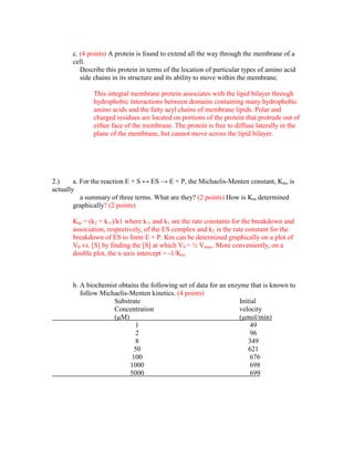 c. (4 points) A protein is found to extend all the way through the membrane of a
       cell.
          Describe this protein in terms of the location of particular types of amino acid
          side chains in its structure and its ability to move within the membrane.

              This integral membrane protein associates with the lipid bilayer through
              hydrophobic interactions between domains containing many hydrophobic
              amino acids and the fatty acyl chains of membrane lipids. Polar and
              charged residues are located on portions of the protein that protrude out of
              either face of the membrane. The protein is free to diffuse laterally in the
              plane of the membrane, but cannot move across the lipid bilayer.




2.)     a. For the reaction E + S ↔ ES → E + P, the Michaelis-Menten constant, Km, is
actually
           a summary of three terms. What are they? (2 points) How is Km determined
        graphically? (2 points)

       Km = (k2 + k-1)/k1 where k-1 and k1 are the rate constants for the breakdown and
       association, respectively, of the ES complex and k2 is the rate constant for the
       breakdown of ES to form E + P. Km can be determined graphically on a plot of
       V0 vs. [S] by finding the [S] at which V0 = ½ Vmax. More conveniently, on a
       double plot, the x-axis intercept = -1/Km.



       b. A biochemist obtains the following set of data for an enzyme that is known to
          follow Michaelis-Menten kinetics. (4 points)
                     Substrate                                      Initial
                     Concentration                                  velocity
                     (µM)                                           (µmol/min)
                              1                                          49
                              2                                          96
                              8                                         349
                             50                                         621
                            100                                          676
                           1000                                          698
                           5000                                          699
 