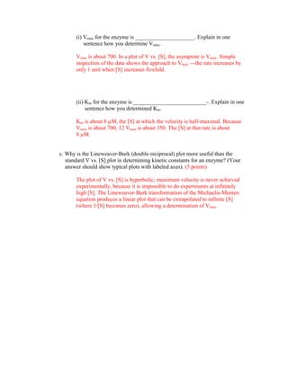 (i) Vmax for the enzyme is _____________________. Explain in one
           sentence how you determine Vmax.

       Vmax is about 700. In a plot of V vs. [S], the asymptote is Vmax. Simple
       inspection of the data shows the approach to Vmax ---the rate increases by
       only 1 unit when [S] increases fivefold.




       (ii) Km for the enzyme is __________________________-. Explain in one
            sentence how you determined Km.

       Km is about 8 µM, the [S] at which the velocity is half-maximal. Because
       Vmax is about 700, 12 Vmax is about 350. The [S] at that rate is about
       8 µM.


c. Why is the Lineweaver-Burk (double-reciprocal) plot more useful than the
   standard V vs. [S] plot in determining kinetic constants for an enzyme? (Your
   answer should show typical plots with labeled axes). (3 points)

       The plot of V vs. [S] is hyperbolic; maximum velocity is never achieved
       experimentally, because it is impossible to do experiments at infinitely
       high [S]. The Lineweaver-Burk transformation of the Michaelis-Menten
       equation produces a linear plot that can be extrapolated to infinite [S]
       (where 1/[S] becomes zero), allowing a determination of Vmax.
 